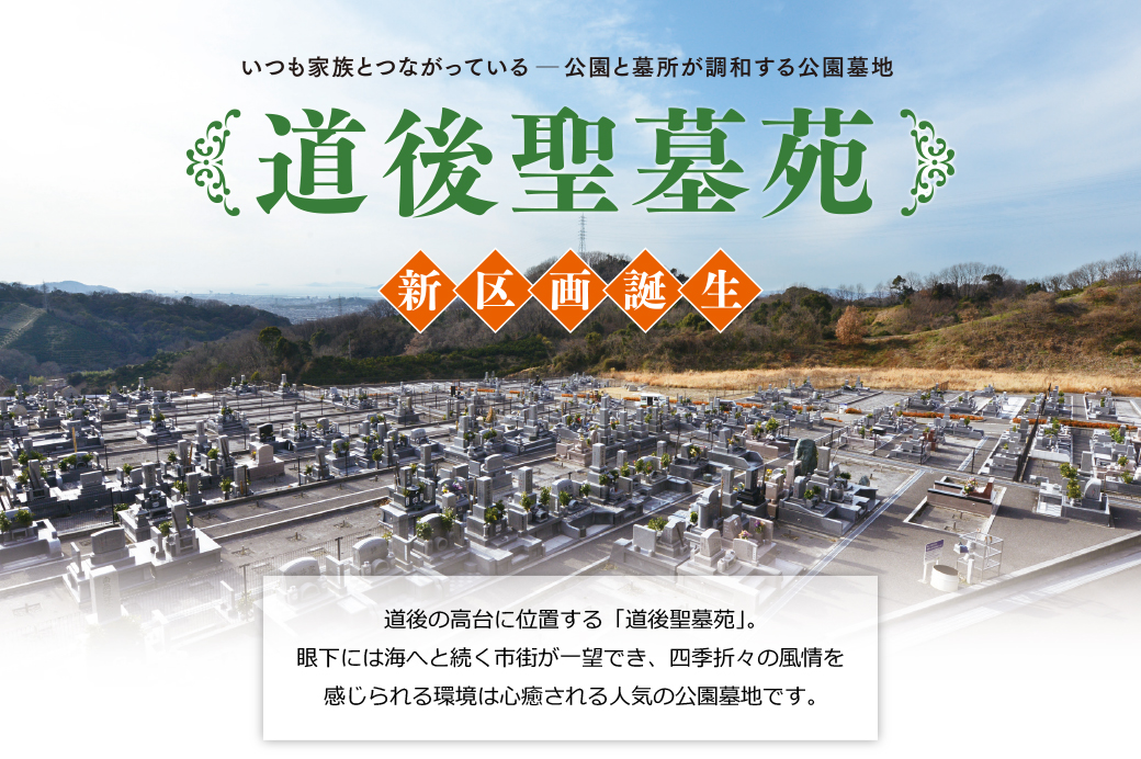 
		いつも家族とつながっている　公園と墓所が調和する公園墓地
		【道後聖墓苑】新区画誕生
		道後の高台に位置する「道後聖墓苑」。
		眼下には海へと続く市街が一望でき、四季折々の風情を感じられる環境は心癒される人気の公園墓地です。