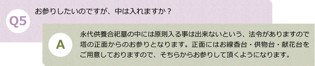 Ｑ５.お参りしたいのですが、中は入れますか？　Ａ.永代供養合祀墓の中には原則入る事は出来ないという、法令がありますので塔の正面からのお参りとなります。正面にはお線香台・供物台・献花台をご用意しておりますので、そちらからお参りして頂くようになります。