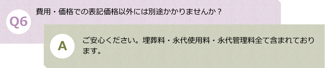 Ｑ６.費用・価格での表記価格以外には別途かかりませんか？　Ａ.ご安心ください。埋葬料・永代使用料・永代管理料全て含まれております。